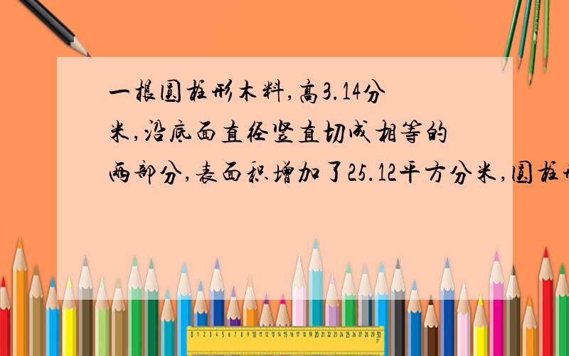 一根圆柱形木料,高3.14分米,沿底面直径竖直切成相等的两部分,表面积增加了25.12平方分米,圆柱形木料的原来体积是多