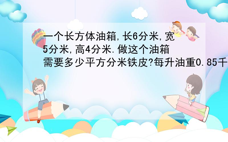 一个长方体油箱,长6分米,宽5分米,高4分米.做这个油箱需要多少平方分米铁皮?每升油重0.85千克,这个油