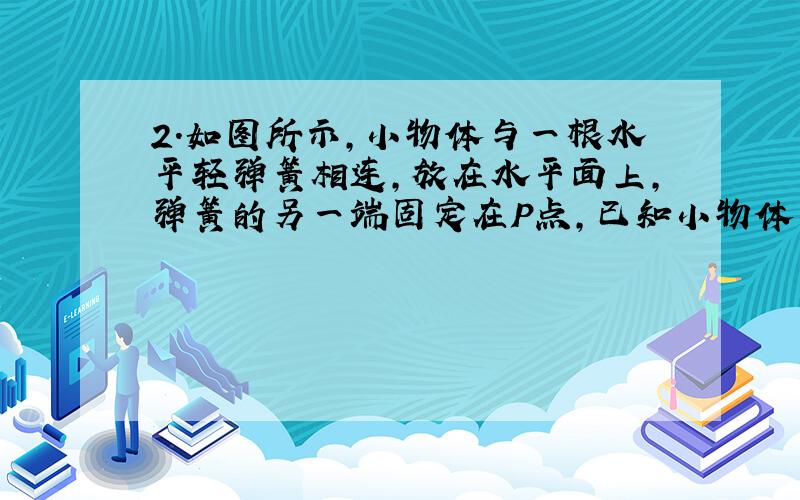 2．如图所示,小物体与一根水平轻弹簧相连,放在水平面上,弹簧的另一端固定在P点,已知小物体的质量m=2.0kg,它与水平