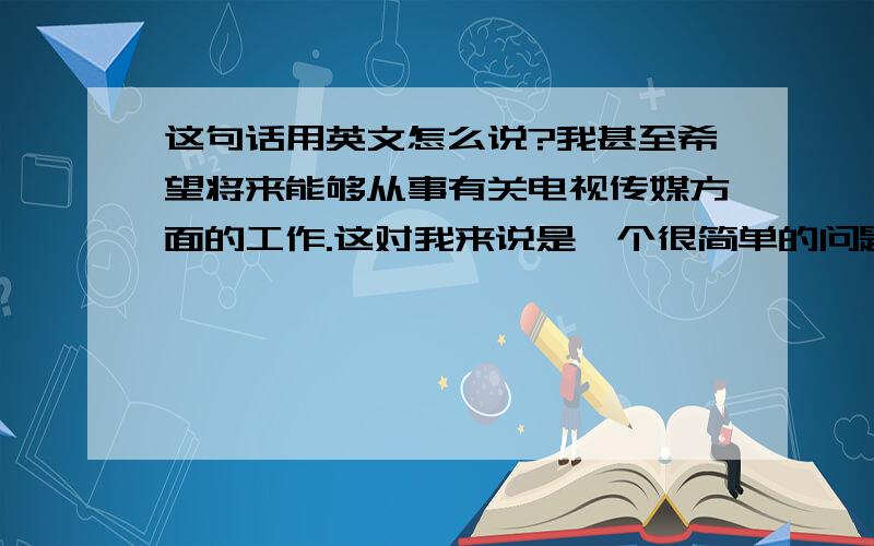 这句话用英文怎么说?我甚至希望将来能够从事有关电视传媒方面的工作.这对我来说是一个很简单的问题,而这也有个很显而易见的答