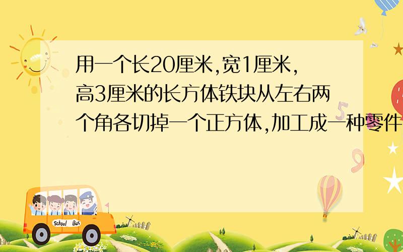 用一个长20厘米,宽1厘米,高3厘米的长方体铁块从左右两个角各切掉一个正方体,加工成一种零件.