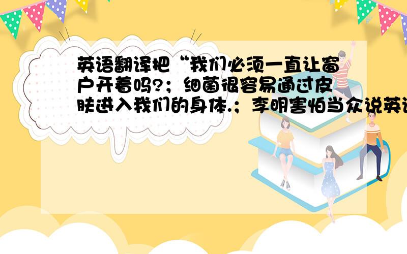 英语翻译把“我们必须一直让窗户开着吗?；细菌很容易通过皮肤进入我们的身体.；李明害怕当众说英语.否则我们要迟到了.；不用