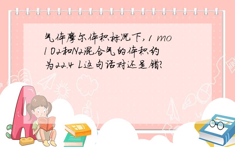 气体摩尔体积标况下,1 mol O2和N2混合气的体积约为22.4 L这句话对还是错?