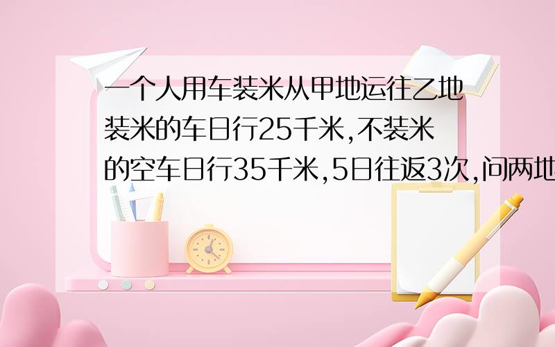 一个人用车装米从甲地运往乙地装米的车日行25千米,不装米的空车日行35千米,5日往返3次,问两地相距多少千米