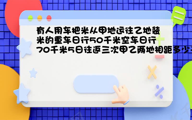 有人用车把米从甲地运往乙地装米的重车日行50千米空车日行70千米5日往返三次甲乙两地相距多少千米