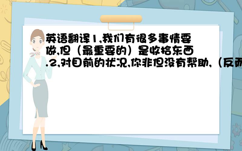 英语翻译1,我们有很多事情要做,但（最重要的）是收拾东西.2,对目前的状况,你非但没有帮助,（反而）把事情搞的更糟3,今