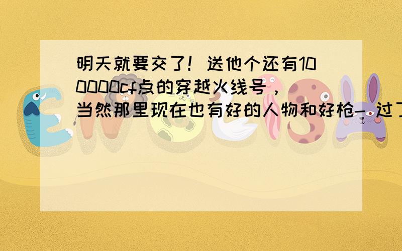 明天就要交了！送他个还有100000cf点的穿越火线号，当然那里现在也有好的人物和好枪- 过了今天就没机会了o(n-n)