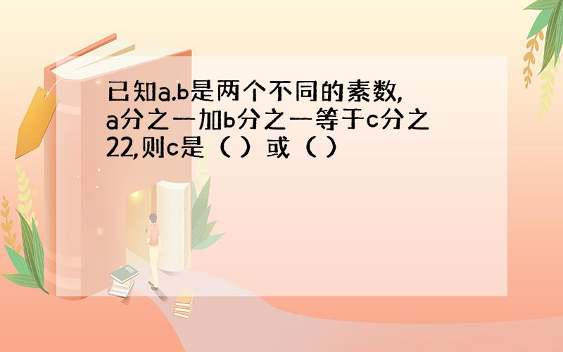 已知a.b是两个不同的素数,a分之一加b分之一等于c分之22,则c是（ ）或（ ）