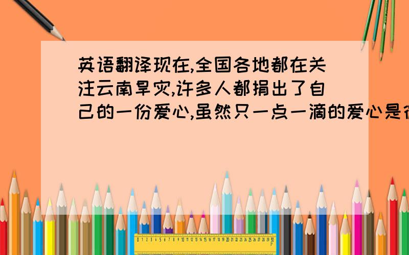 英语翻译现在,全国各地都在关注云南旱灾,许多人都捐出了自己的一份爱心,虽然只一点一滴的爱心是微不足道的,但是凝聚起来的力