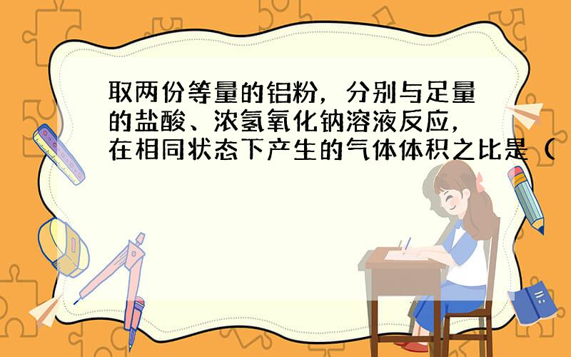 取两份等量的铝粉，分别与足量的盐酸、浓氢氧化钠溶液反应，在相同状态下产生的气体体积之比是（　　）