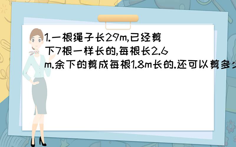 1.一根绳子长29m,已经剪下7根一样长的,每根长2.6m.余下的剪成每根1.8m长的.还可以剪多少根?(列方程解答)