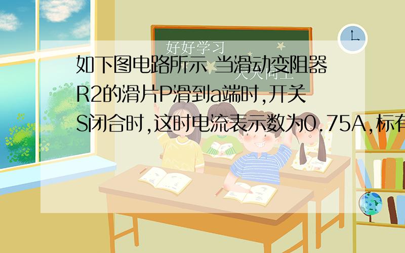 如下图电路所示 当滑动变阻器R2的滑片P滑到a端时,开关S闭合时,这时电流表示数为0.75A,标有“6V、3W”的小灯泡