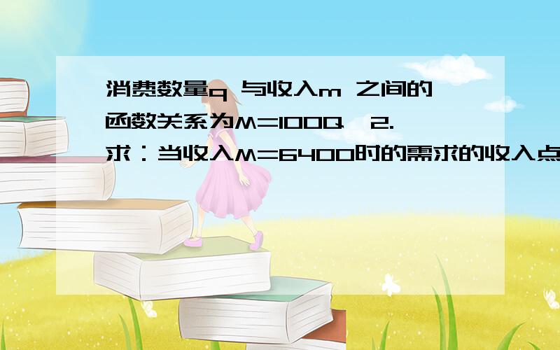 消费数量q 与收入m 之间的函数关系为M=100Q^2.求：当收入M=6400时的需求的收入点弹性.