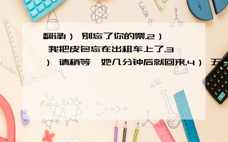 翻译1） 别忘了你的票.2） 我把皮包忘在出租车上了.3） 请稍等,她几分钟后就回来.4） 五点以后,她来了.5） 正在