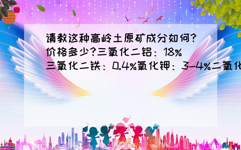 请教这种高岭土原矿成分如何?价格多少?三氧化二铝：18%三氧化二铁：0.4%氧化钾：3-4%二氧化硅：60%多