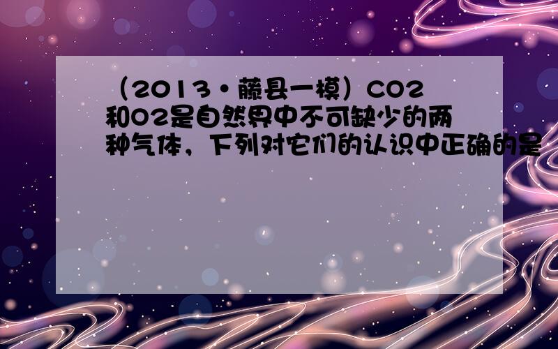 （2013•藤县一模）CO2和O2是自然界中不可缺少的两种气体，下列对它们的认识中正确的是（　　）