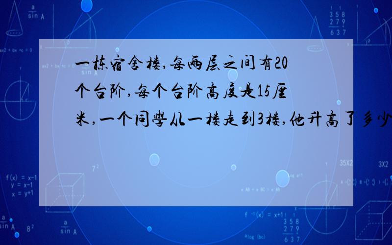 一栋宿舍楼,每两层之间有20个台阶,每个台阶高度是15厘米,一个同学从一楼走到3楼,他升高了多少米?