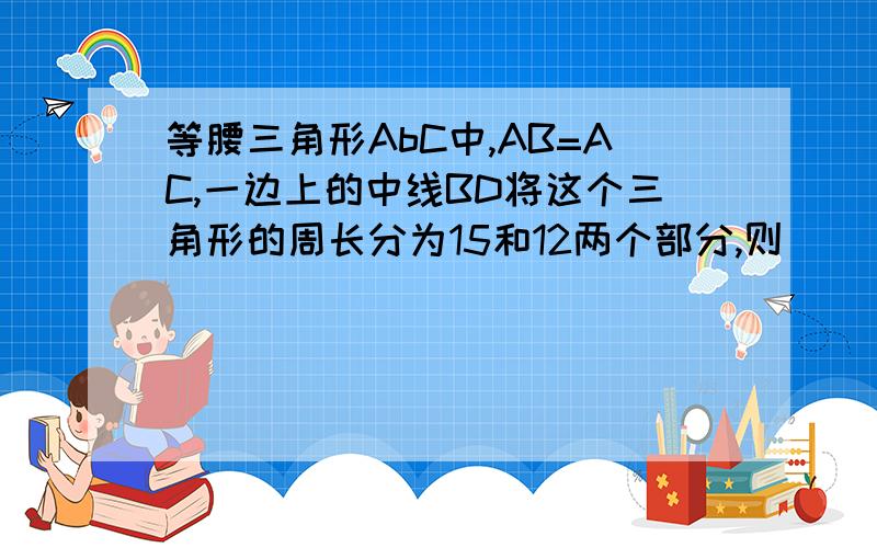 等腰三角形AbC中,AB=AC,一边上的中线BD将这个三角形的周长分为15和12两个部分,则