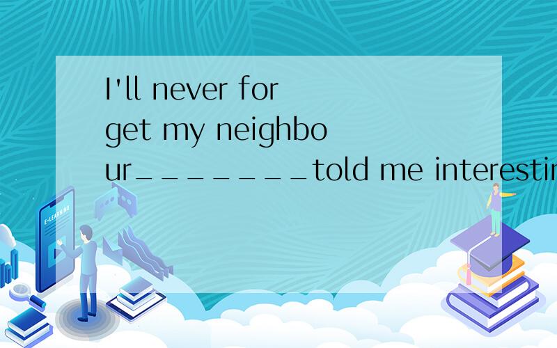 I'll never forget my neighbour_______told me interesting sto