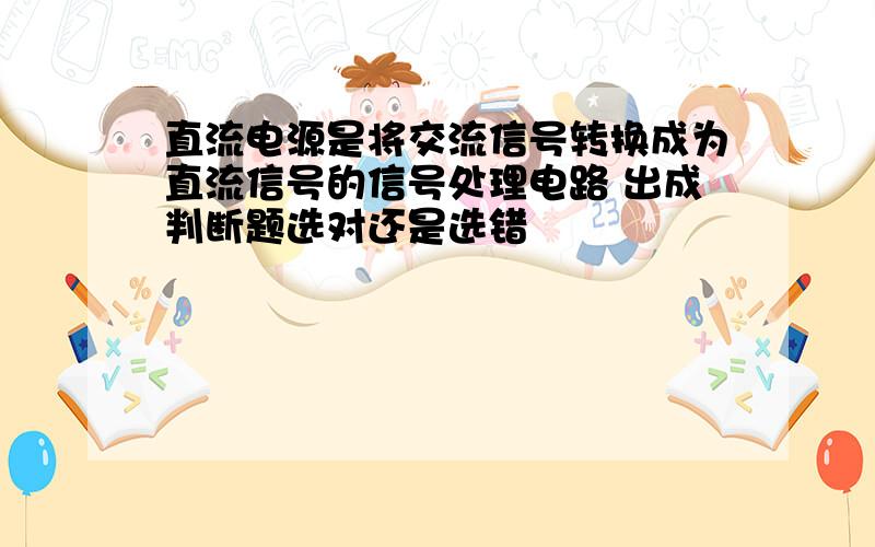 直流电源是将交流信号转换成为直流信号的信号处理电路 出成判断题选对还是选错