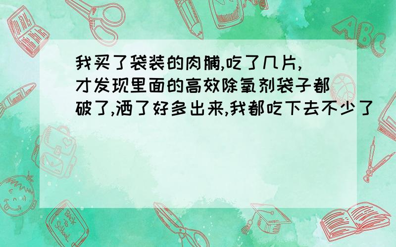 我买了袋装的肉脯,吃了几片,才发现里面的高效除氧剂袋子都破了,洒了好多出来,我都吃下去不少了