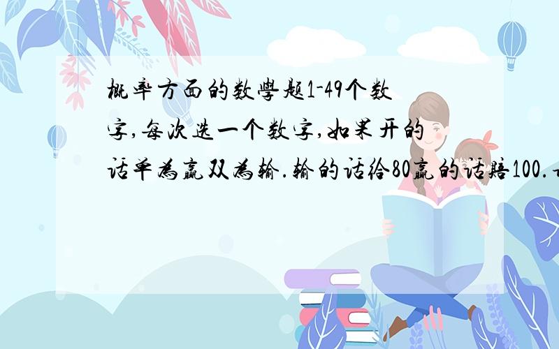 概率方面的数学题1-49个数字,每次选一个数字,如果开的话单为赢双为输.输的话给80赢的话赔100.请问要买多少次才可以