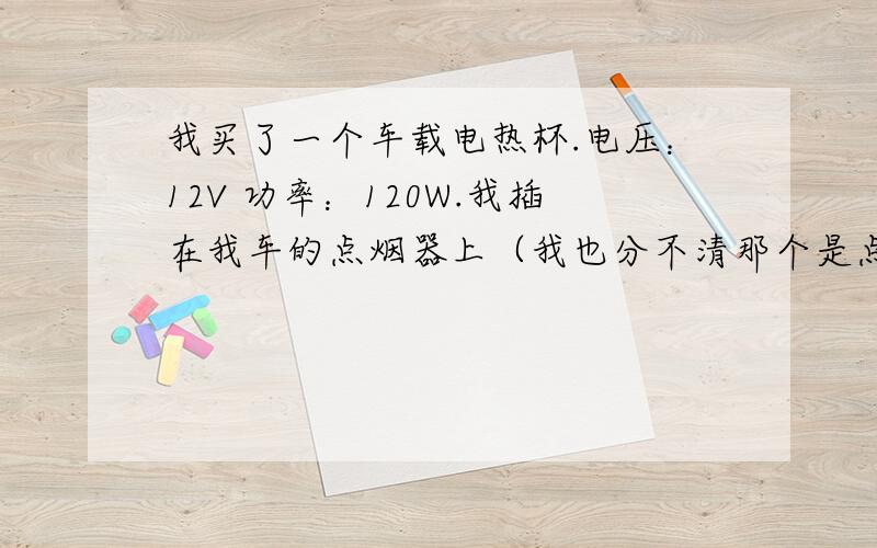 我买了一个车载电热杯.电压：12V 功率：120W.我插在我车的点烟器上（我也分不清那个是点烟器还是电源器）.刚开始通电