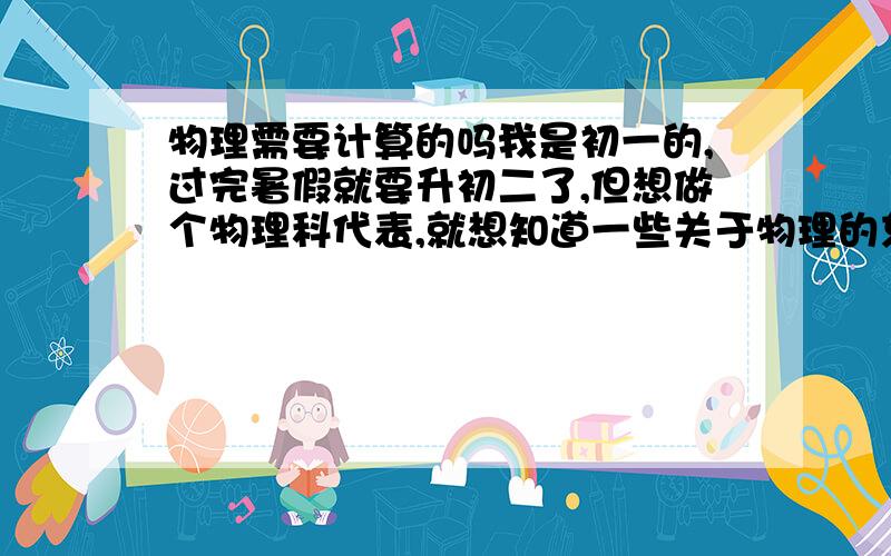 物理需要计算的吗我是初一的,过完暑假就要升初二了,但想做个物理科代表,就想知道一些关于物理的东西