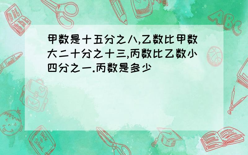 甲数是十五分之八,乙数比甲数大二十分之十三,丙数比乙数小四分之一.丙数是多少