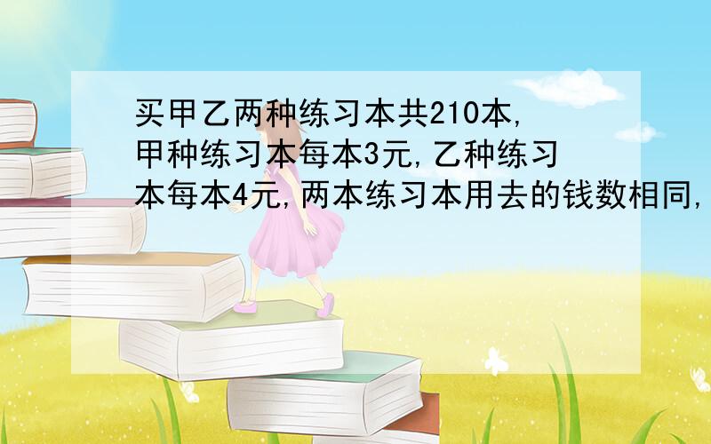 买甲乙两种练习本共210本,甲种练习本每本3元,乙种练习本每本4元,两本练习本用去的钱数相同,甲种练