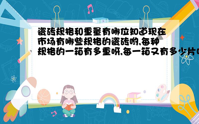 瓷砖规格和重量有哪位知道现在市场有哪些规格的瓷砖哟,每种规格的一箱有多重呀,每一箱又有多少片呢,我要知道每种规格的不同重