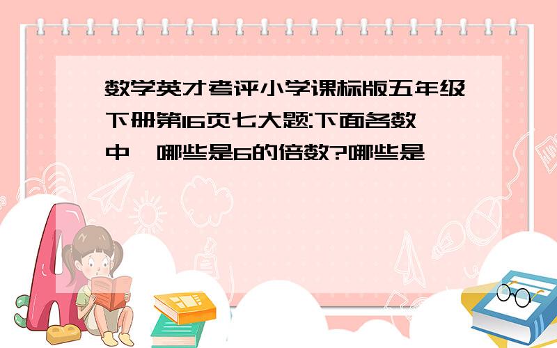 数学英才考评小学课标版五年级下册第16页七大题:下面各数中,哪些是6的倍数?哪些是