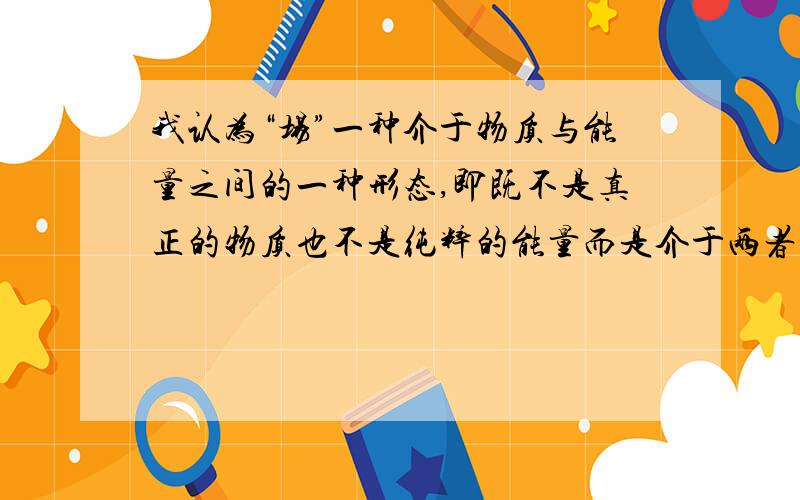 我认为“场”一种介于物质与能量之间的一种形态,即既不是真正的物质也不是纯粹的能量而是介于两者之间兄台们有什么见解呢?