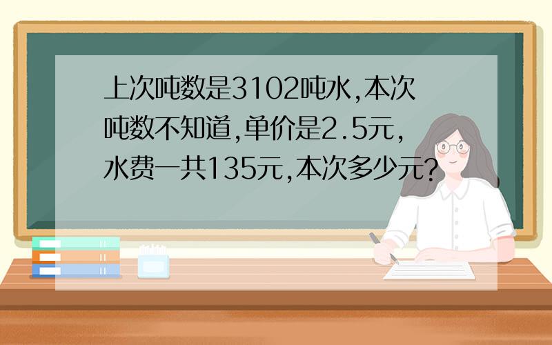 上次吨数是3102吨水,本次吨数不知道,单价是2.5元,水费一共135元,本次多少元?