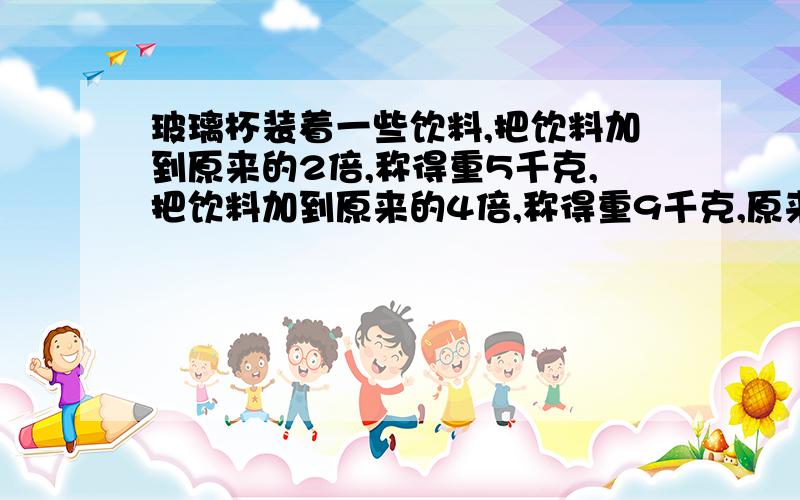 玻璃杯装着一些饮料,把饮料加到原来的2倍,称得重5千克,把饮料加到原来的4倍,称得重9千克,原来瓶里的饮料重多少千克?瓶