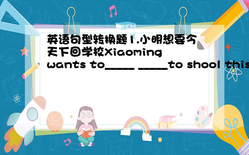 英语句型转换题1.小明想要今天下回学校Xiaoming wants to_____ _____to shool this