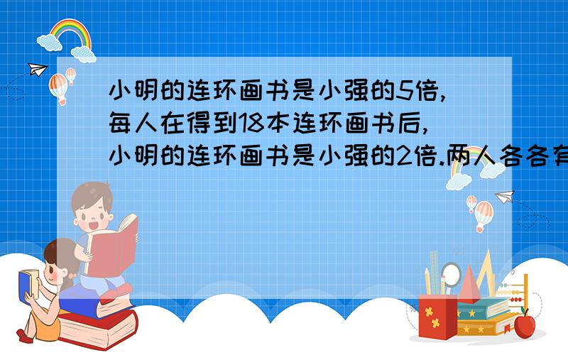 小明的连环画书是小强的5倍,每人在得到18本连环画书后,小明的连环画书是小强的2倍.两人各各有几本