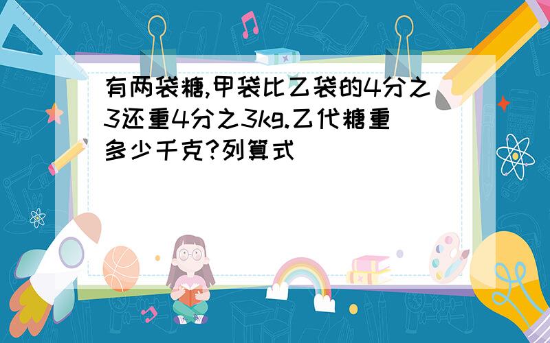 有两袋糖,甲袋比乙袋的4分之3还重4分之3kg.乙代糖重多少千克?列算式