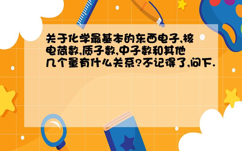 关于化学最基本的东西电子,核电荷数,质子数,中子数和其他几个量有什么关系?不记得了,问下.