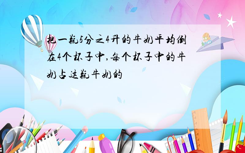 把一瓶5分之4升的牛奶平均倒在4个杯子中,每个杯子中的牛奶占这瓶牛奶的