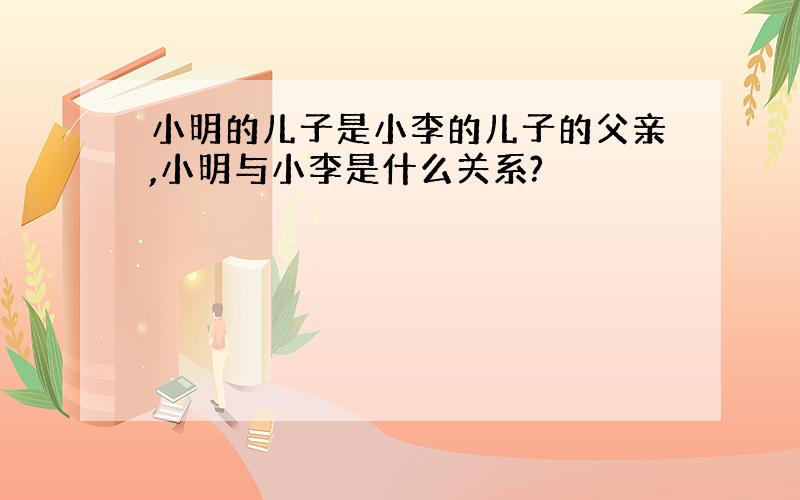 小明的儿子是小李的儿子的父亲,小明与小李是什么关系?