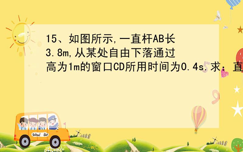 15、如图所示,一直杆AB长3.8m,从某处自由下落通过高为1m的窗口CD所用时间为0.4s.求：直杆AB的下端B是从距