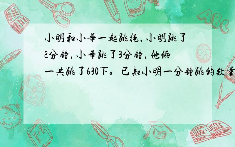 小明和小华一起跳绳，小明跳了2分钟，小华跳了3分钟，他俩一共跳了630下。已知小明一分钟跳的数量是小华2分钟跳的数量。那