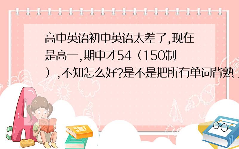 高中英语初中英语太差了,现在是高一,期中才54（150制）,不知怎么好?是不是把所有单词背熟了就会好起来?我现在还有得救