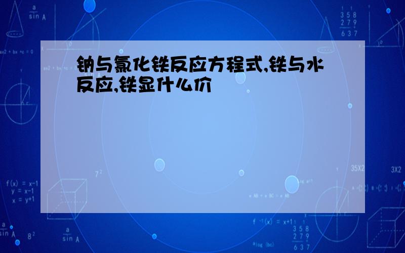 钠与氯化铁反应方程式,铁与水反应,铁显什么价