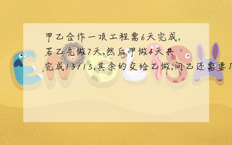 甲乙合作一项工程需6天完成,若乙先做7天,然后甲做4天共完成13/15,其余的交给乙做,问乙还需要几天才能完成