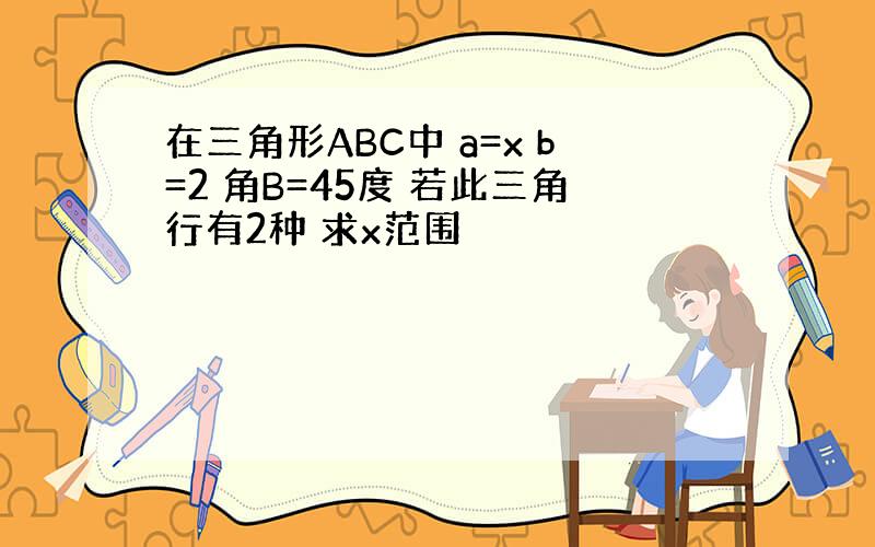 在三角形ABC中 a=x b=2 角B=45度 若此三角行有2种 求x范围