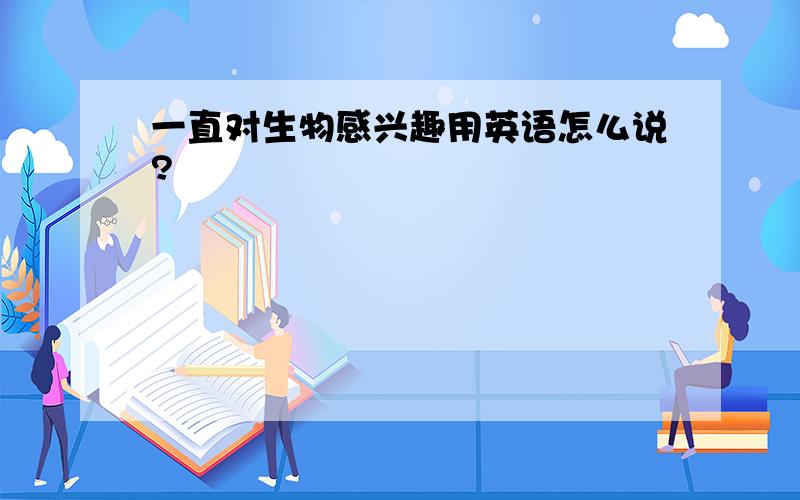 一直对生物感兴趣用英语怎么说?