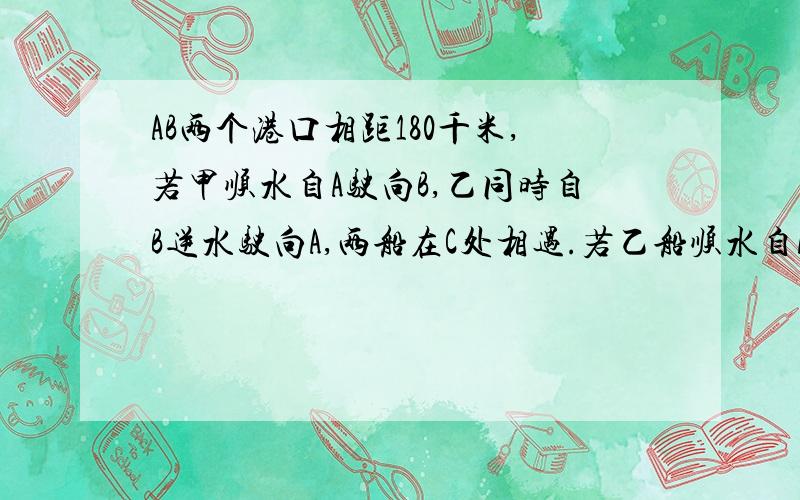 AB两个港口相距180千米,若甲顺水自A驶向B,乙同时自B逆水驶向A,两船在C处相遇.若乙船顺水自A驶向B,甲船同时自B