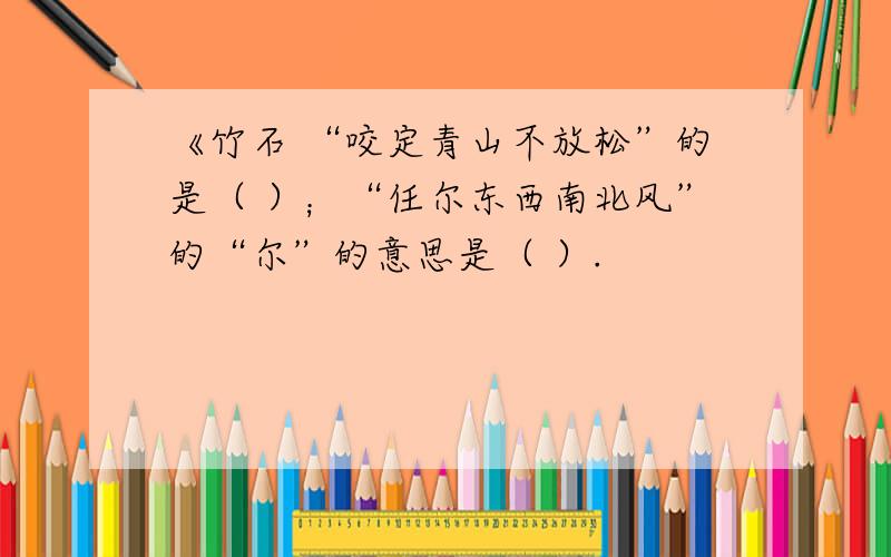 《竹石 “咬定青山不放松”的是（ ）；“任尔东西南北风”的“尔”的意思是（ ）.